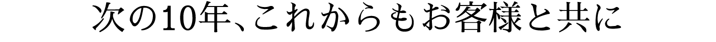 次の10年、これからもお客様と共に